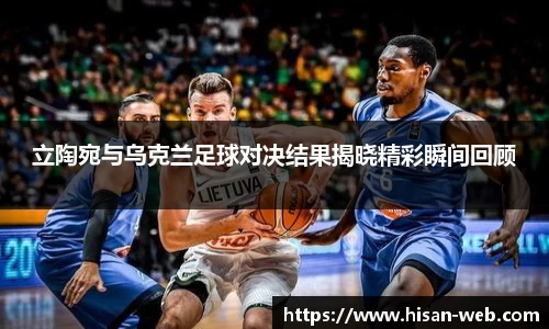立陶宛与乌克兰足球对决结果揭晓精彩瞬间回顾